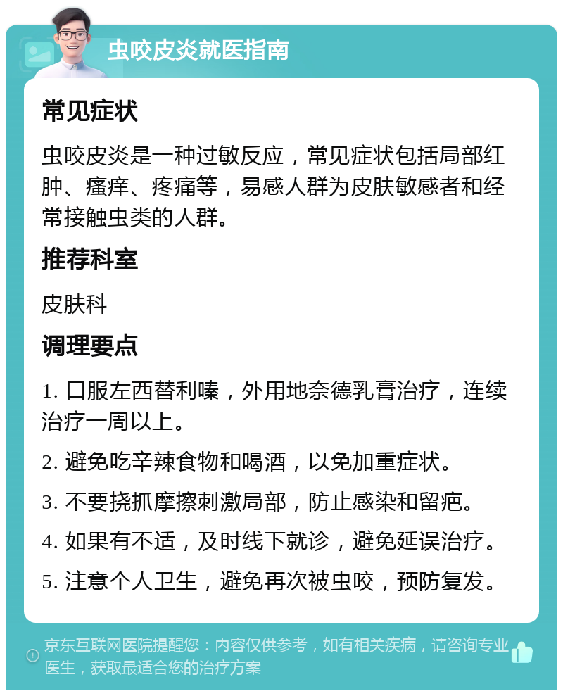 虫咬皮炎就医指南 常见症状 虫咬皮炎是一种过敏反应，常见症状包括局部红肿、瘙痒、疼痛等，易感人群为皮肤敏感者和经常接触虫类的人群。 推荐科室 皮肤科 调理要点 1. 口服左西替利嗪，外用地奈德乳膏治疗，连续治疗一周以上。 2. 避免吃辛辣食物和喝酒，以免加重症状。 3. 不要挠抓摩擦刺激局部，防止感染和留疤。 4. 如果有不适，及时线下就诊，避免延误治疗。 5. 注意个人卫生，避免再次被虫咬，预防复发。