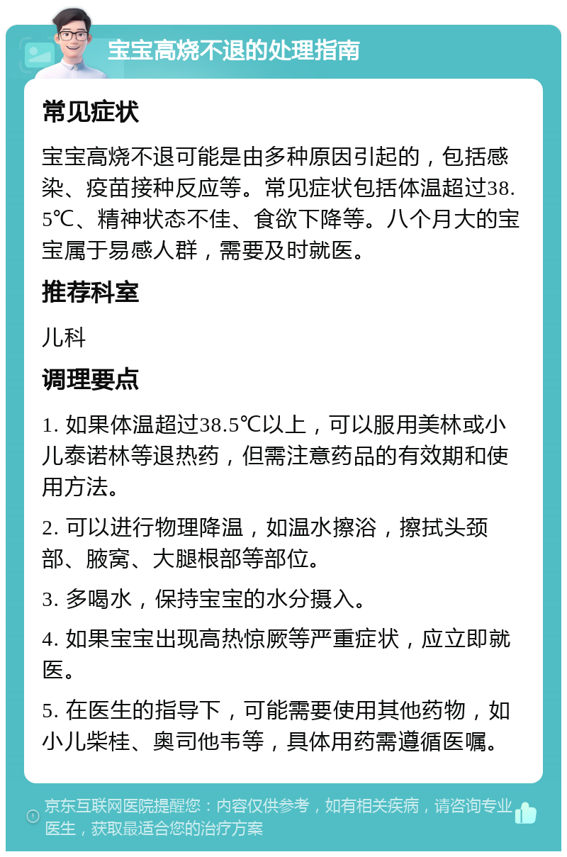 宝宝高烧不退的处理指南 常见症状 宝宝高烧不退可能是由多种原因引起的，包括感染、疫苗接种反应等。常见症状包括体温超过38.5℃、精神状态不佳、食欲下降等。八个月大的宝宝属于易感人群，需要及时就医。 推荐科室 儿科 调理要点 1. 如果体温超过38.5℃以上，可以服用美林或小儿泰诺林等退热药，但需注意药品的有效期和使用方法。 2. 可以进行物理降温，如温水擦浴，擦拭头颈部、腋窝、大腿根部等部位。 3. 多喝水，保持宝宝的水分摄入。 4. 如果宝宝出现高热惊厥等严重症状，应立即就医。 5. 在医生的指导下，可能需要使用其他药物，如小儿柴桂、奥司他韦等，具体用药需遵循医嘱。