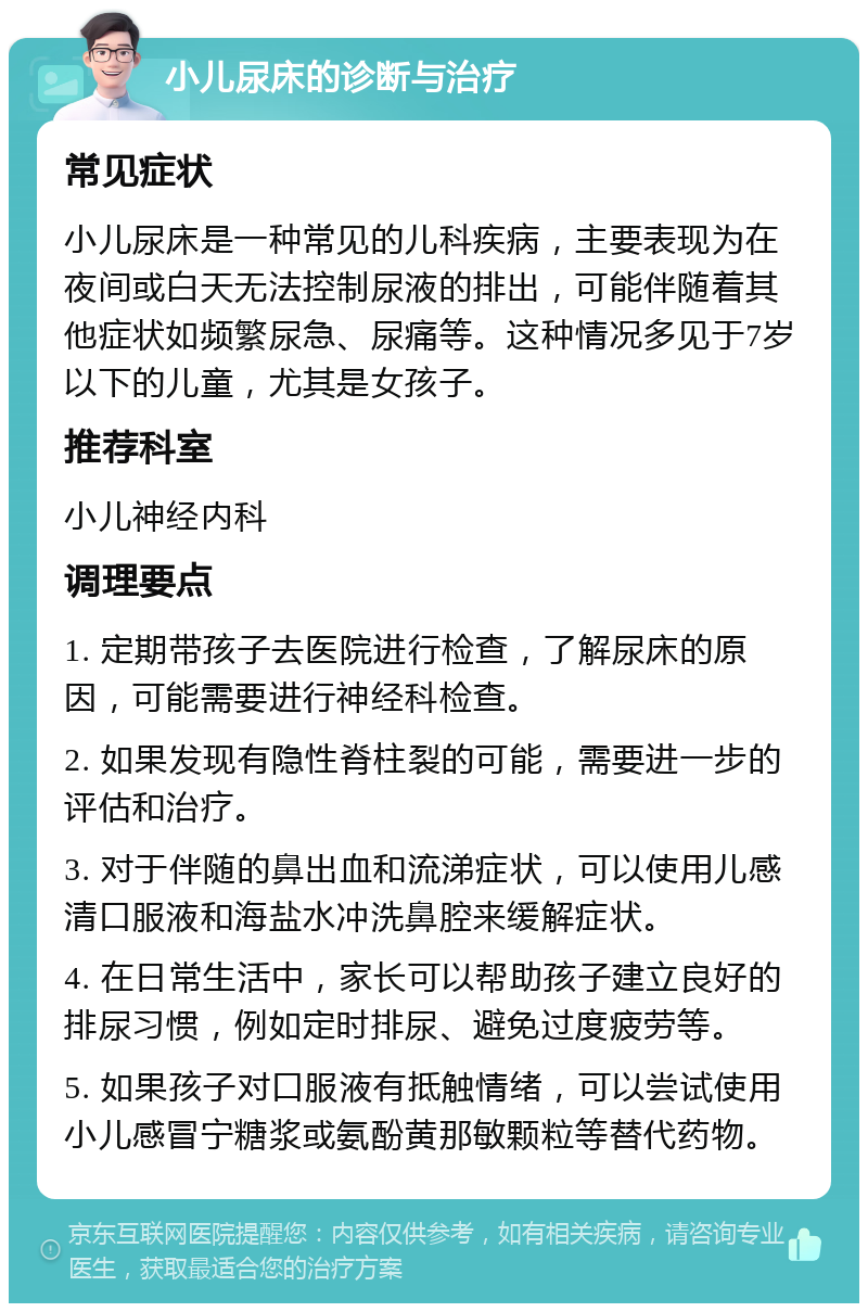 小儿尿床的诊断与治疗 常见症状 小儿尿床是一种常见的儿科疾病，主要表现为在夜间或白天无法控制尿液的排出，可能伴随着其他症状如频繁尿急、尿痛等。这种情况多见于7岁以下的儿童，尤其是女孩子。 推荐科室 小儿神经内科 调理要点 1. 定期带孩子去医院进行检查，了解尿床的原因，可能需要进行神经科检查。 2. 如果发现有隐性脊柱裂的可能，需要进一步的评估和治疗。 3. 对于伴随的鼻出血和流涕症状，可以使用儿感清口服液和海盐水冲洗鼻腔来缓解症状。 4. 在日常生活中，家长可以帮助孩子建立良好的排尿习惯，例如定时排尿、避免过度疲劳等。 5. 如果孩子对口服液有抵触情绪，可以尝试使用小儿感冒宁糖浆或氨酚黄那敏颗粒等替代药物。