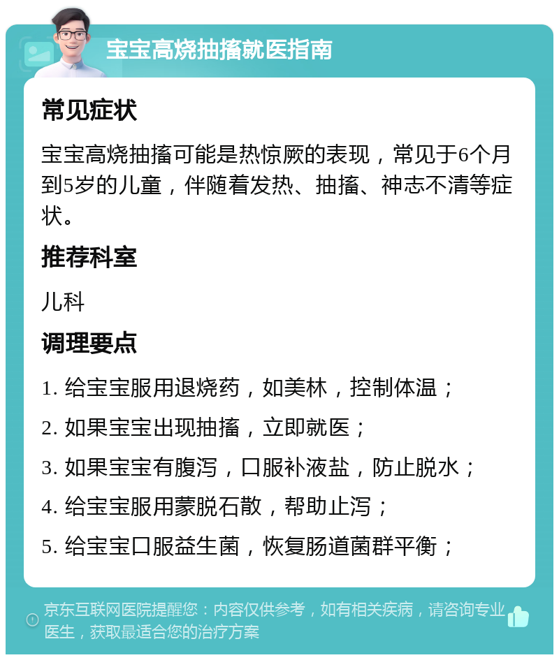 宝宝高烧抽搐就医指南 常见症状 宝宝高烧抽搐可能是热惊厥的表现，常见于6个月到5岁的儿童，伴随着发热、抽搐、神志不清等症状。 推荐科室 儿科 调理要点 1. 给宝宝服用退烧药，如美林，控制体温； 2. 如果宝宝出现抽搐，立即就医； 3. 如果宝宝有腹泻，口服补液盐，防止脱水； 4. 给宝宝服用蒙脱石散，帮助止泻； 5. 给宝宝口服益生菌，恢复肠道菌群平衡；