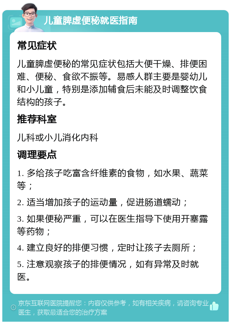 儿童脾虚便秘就医指南 常见症状 儿童脾虚便秘的常见症状包括大便干燥、排便困难、便秘、食欲不振等。易感人群主要是婴幼儿和小儿童，特别是添加辅食后未能及时调整饮食结构的孩子。 推荐科室 儿科或小儿消化内科 调理要点 1. 多给孩子吃富含纤维素的食物，如水果、蔬菜等； 2. 适当增加孩子的运动量，促进肠道蠕动； 3. 如果便秘严重，可以在医生指导下使用开塞露等药物； 4. 建立良好的排便习惯，定时让孩子去厕所； 5. 注意观察孩子的排便情况，如有异常及时就医。