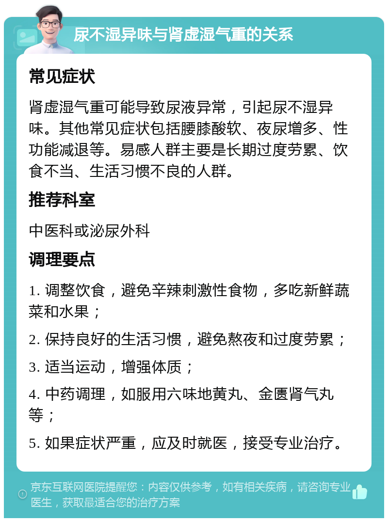 尿不湿异味与肾虚湿气重的关系 常见症状 肾虚湿气重可能导致尿液异常，引起尿不湿异味。其他常见症状包括腰膝酸软、夜尿增多、性功能减退等。易感人群主要是长期过度劳累、饮食不当、生活习惯不良的人群。 推荐科室 中医科或泌尿外科 调理要点 1. 调整饮食，避免辛辣刺激性食物，多吃新鲜蔬菜和水果； 2. 保持良好的生活习惯，避免熬夜和过度劳累； 3. 适当运动，增强体质； 4. 中药调理，如服用六味地黄丸、金匮肾气丸等； 5. 如果症状严重，应及时就医，接受专业治疗。