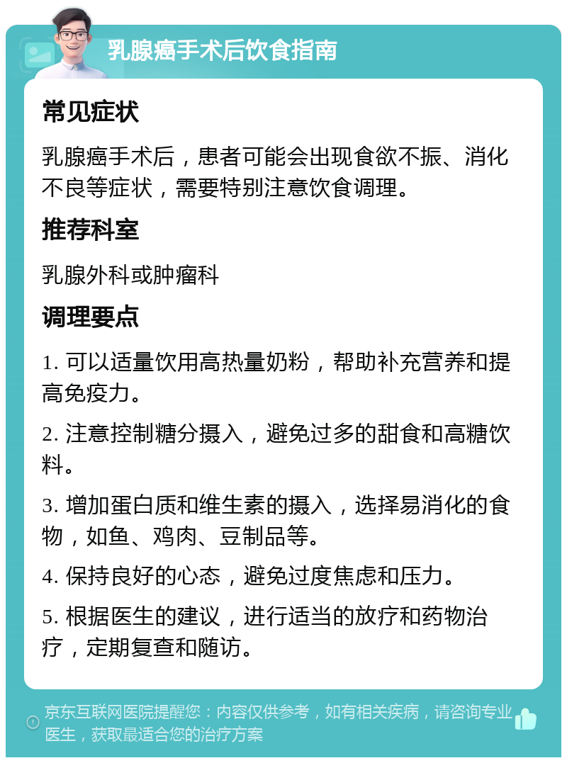 乳腺癌手术后饮食指南 常见症状 乳腺癌手术后，患者可能会出现食欲不振、消化不良等症状，需要特别注意饮食调理。 推荐科室 乳腺外科或肿瘤科 调理要点 1. 可以适量饮用高热量奶粉，帮助补充营养和提高免疫力。 2. 注意控制糖分摄入，避免过多的甜食和高糖饮料。 3. 增加蛋白质和维生素的摄入，选择易消化的食物，如鱼、鸡肉、豆制品等。 4. 保持良好的心态，避免过度焦虑和压力。 5. 根据医生的建议，进行适当的放疗和药物治疗，定期复查和随访。