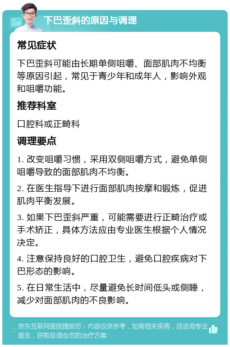 下巴歪斜的原因与调理 常见症状 下巴歪斜可能由长期单侧咀嚼、面部肌肉不均衡等原因引起，常见于青少年和成年人，影响外观和咀嚼功能。 推荐科室 口腔科或正畸科 调理要点 1. 改变咀嚼习惯，采用双侧咀嚼方式，避免单侧咀嚼导致的面部肌肉不均衡。 2. 在医生指导下进行面部肌肉按摩和锻炼，促进肌肉平衡发展。 3. 如果下巴歪斜严重，可能需要进行正畸治疗或手术矫正，具体方法应由专业医生根据个人情况决定。 4. 注意保持良好的口腔卫生，避免口腔疾病对下巴形态的影响。 5. 在日常生活中，尽量避免长时间低头或侧睡，减少对面部肌肉的不良影响。