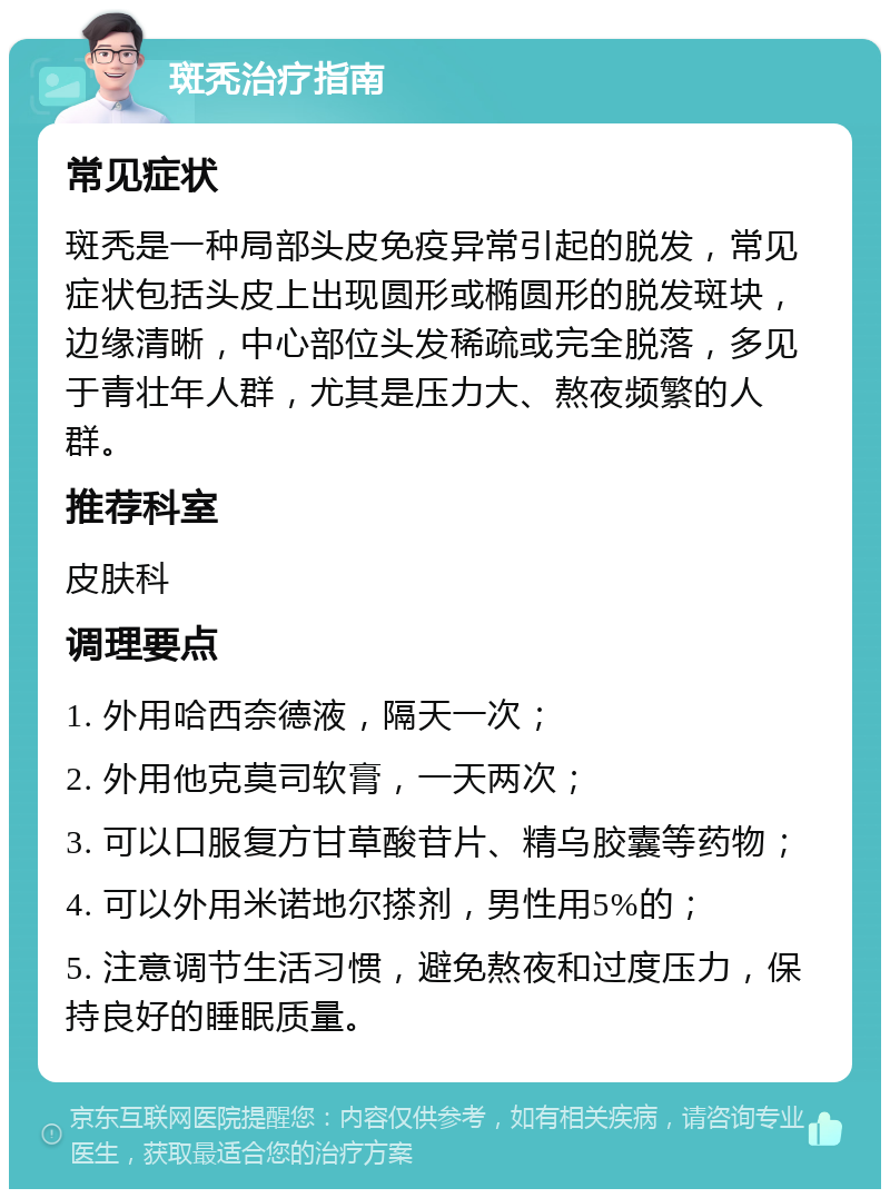 斑秃治疗指南 常见症状 斑秃是一种局部头皮免疫异常引起的脱发，常见症状包括头皮上出现圆形或椭圆形的脱发斑块，边缘清晰，中心部位头发稀疏或完全脱落，多见于青壮年人群，尤其是压力大、熬夜频繁的人群。 推荐科室 皮肤科 调理要点 1. 外用哈西奈德液，隔天一次； 2. 外用他克莫司软膏，一天两次； 3. 可以口服复方甘草酸苷片、精乌胶囊等药物； 4. 可以外用米诺地尔搽剂，男性用5%的； 5. 注意调节生活习惯，避免熬夜和过度压力，保持良好的睡眠质量。