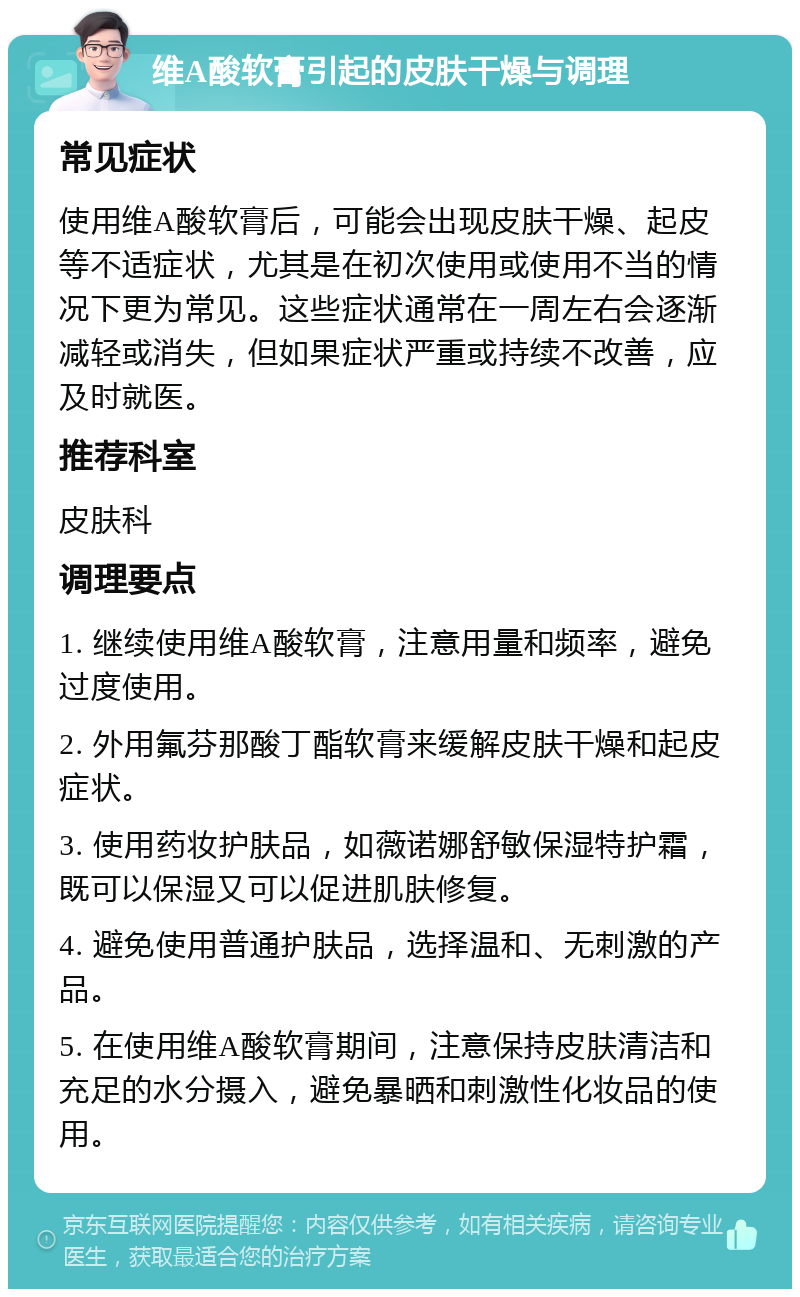 维A酸软膏引起的皮肤干燥与调理 常见症状 使用维A酸软膏后，可能会出现皮肤干燥、起皮等不适症状，尤其是在初次使用或使用不当的情况下更为常见。这些症状通常在一周左右会逐渐减轻或消失，但如果症状严重或持续不改善，应及时就医。 推荐科室 皮肤科 调理要点 1. 继续使用维A酸软膏，注意用量和频率，避免过度使用。 2. 外用氟芬那酸丁酯软膏来缓解皮肤干燥和起皮症状。 3. 使用药妆护肤品，如薇诺娜舒敏保湿特护霜，既可以保湿又可以促进肌肤修复。 4. 避免使用普通护肤品，选择温和、无刺激的产品。 5. 在使用维A酸软膏期间，注意保持皮肤清洁和充足的水分摄入，避免暴晒和刺激性化妆品的使用。