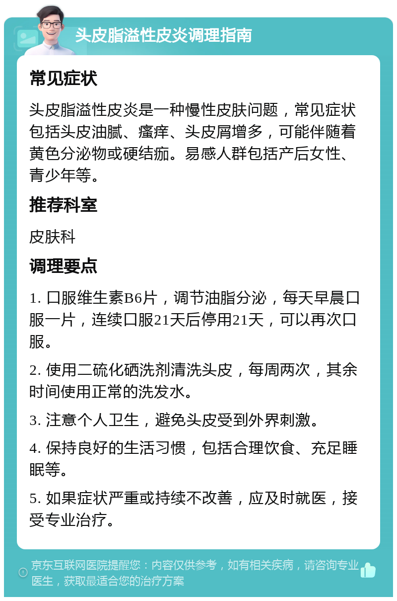 头皮脂溢性皮炎调理指南 常见症状 头皮脂溢性皮炎是一种慢性皮肤问题，常见症状包括头皮油腻、瘙痒、头皮屑增多，可能伴随着黄色分泌物或硬结痂。易感人群包括产后女性、青少年等。 推荐科室 皮肤科 调理要点 1. 口服维生素B6片，调节油脂分泌，每天早晨口服一片，连续口服21天后停用21天，可以再次口服。 2. 使用二硫化硒洗剂清洗头皮，每周两次，其余时间使用正常的洗发水。 3. 注意个人卫生，避免头皮受到外界刺激。 4. 保持良好的生活习惯，包括合理饮食、充足睡眠等。 5. 如果症状严重或持续不改善，应及时就医，接受专业治疗。