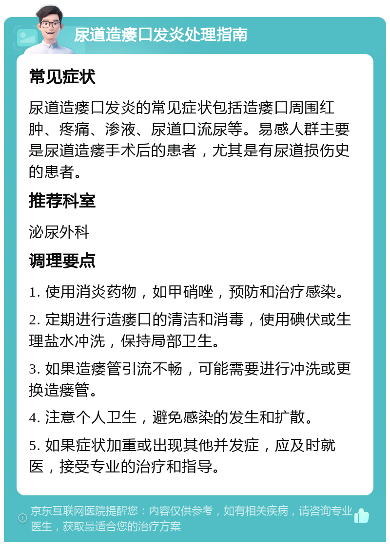 尿道造瘘口发炎处理指南 常见症状 尿道造瘘口发炎的常见症状包括造瘘口周围红肿、疼痛、渗液、尿道口流尿等。易感人群主要是尿道造瘘手术后的患者，尤其是有尿道损伤史的患者。 推荐科室 泌尿外科 调理要点 1. 使用消炎药物，如甲硝唑，预防和治疗感染。 2. 定期进行造瘘口的清洁和消毒，使用碘伏或生理盐水冲洗，保持局部卫生。 3. 如果造瘘管引流不畅，可能需要进行冲洗或更换造瘘管。 4. 注意个人卫生，避免感染的发生和扩散。 5. 如果症状加重或出现其他并发症，应及时就医，接受专业的治疗和指导。