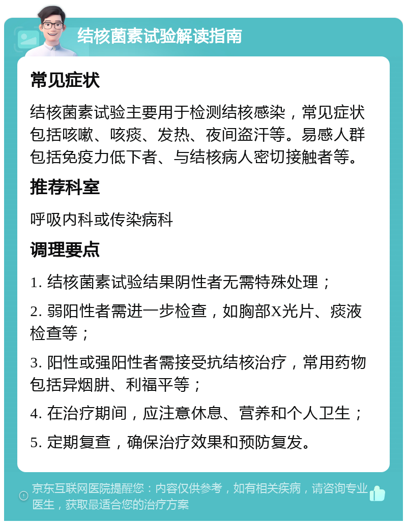 结核菌素试验解读指南 常见症状 结核菌素试验主要用于检测结核感染，常见症状包括咳嗽、咳痰、发热、夜间盗汗等。易感人群包括免疫力低下者、与结核病人密切接触者等。 推荐科室 呼吸内科或传染病科 调理要点 1. 结核菌素试验结果阴性者无需特殊处理； 2. 弱阳性者需进一步检查，如胸部X光片、痰液检查等； 3. 阳性或强阳性者需接受抗结核治疗，常用药物包括异烟肼、利福平等； 4. 在治疗期间，应注意休息、营养和个人卫生； 5. 定期复查，确保治疗效果和预防复发。