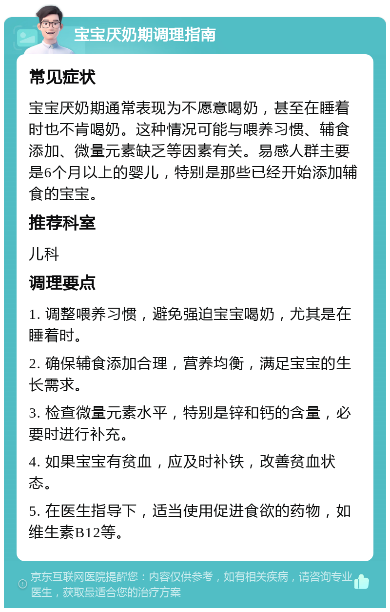 宝宝厌奶期调理指南 常见症状 宝宝厌奶期通常表现为不愿意喝奶，甚至在睡着时也不肯喝奶。这种情况可能与喂养习惯、辅食添加、微量元素缺乏等因素有关。易感人群主要是6个月以上的婴儿，特别是那些已经开始添加辅食的宝宝。 推荐科室 儿科 调理要点 1. 调整喂养习惯，避免强迫宝宝喝奶，尤其是在睡着时。 2. 确保辅食添加合理，营养均衡，满足宝宝的生长需求。 3. 检查微量元素水平，特别是锌和钙的含量，必要时进行补充。 4. 如果宝宝有贫血，应及时补铁，改善贫血状态。 5. 在医生指导下，适当使用促进食欲的药物，如维生素B12等。