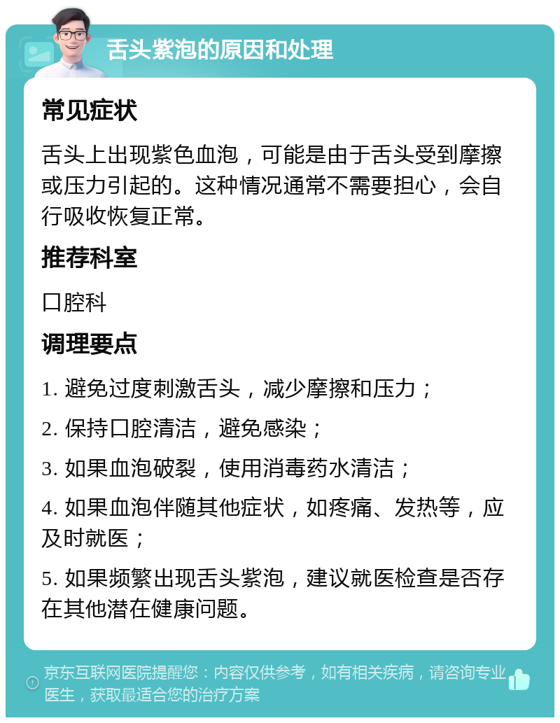 舌头紫泡的原因和处理 常见症状 舌头上出现紫色血泡，可能是由于舌头受到摩擦或压力引起的。这种情况通常不需要担心，会自行吸收恢复正常。 推荐科室 口腔科 调理要点 1. 避免过度刺激舌头，减少摩擦和压力； 2. 保持口腔清洁，避免感染； 3. 如果血泡破裂，使用消毒药水清洁； 4. 如果血泡伴随其他症状，如疼痛、发热等，应及时就医； 5. 如果频繁出现舌头紫泡，建议就医检查是否存在其他潜在健康问题。