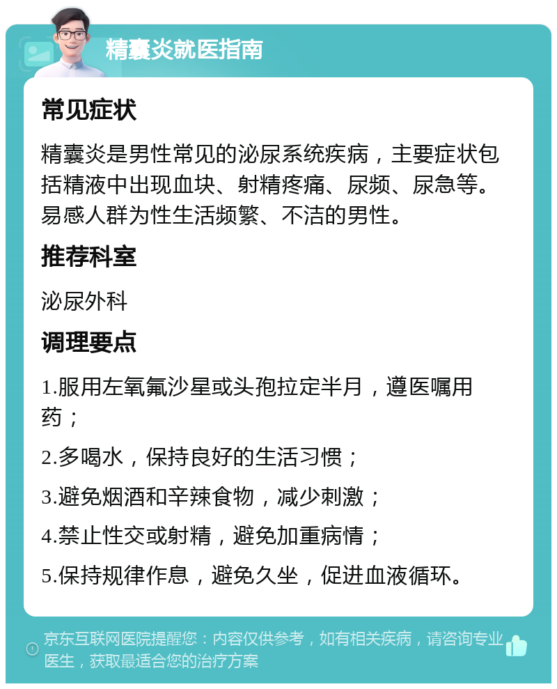 精囊炎就医指南 常见症状 精囊炎是男性常见的泌尿系统疾病，主要症状包括精液中出现血块、射精疼痛、尿频、尿急等。易感人群为性生活频繁、不洁的男性。 推荐科室 泌尿外科 调理要点 1.服用左氧氟沙星或头孢拉定半月，遵医嘱用药； 2.多喝水，保持良好的生活习惯； 3.避免烟酒和辛辣食物，减少刺激； 4.禁止性交或射精，避免加重病情； 5.保持规律作息，避免久坐，促进血液循环。