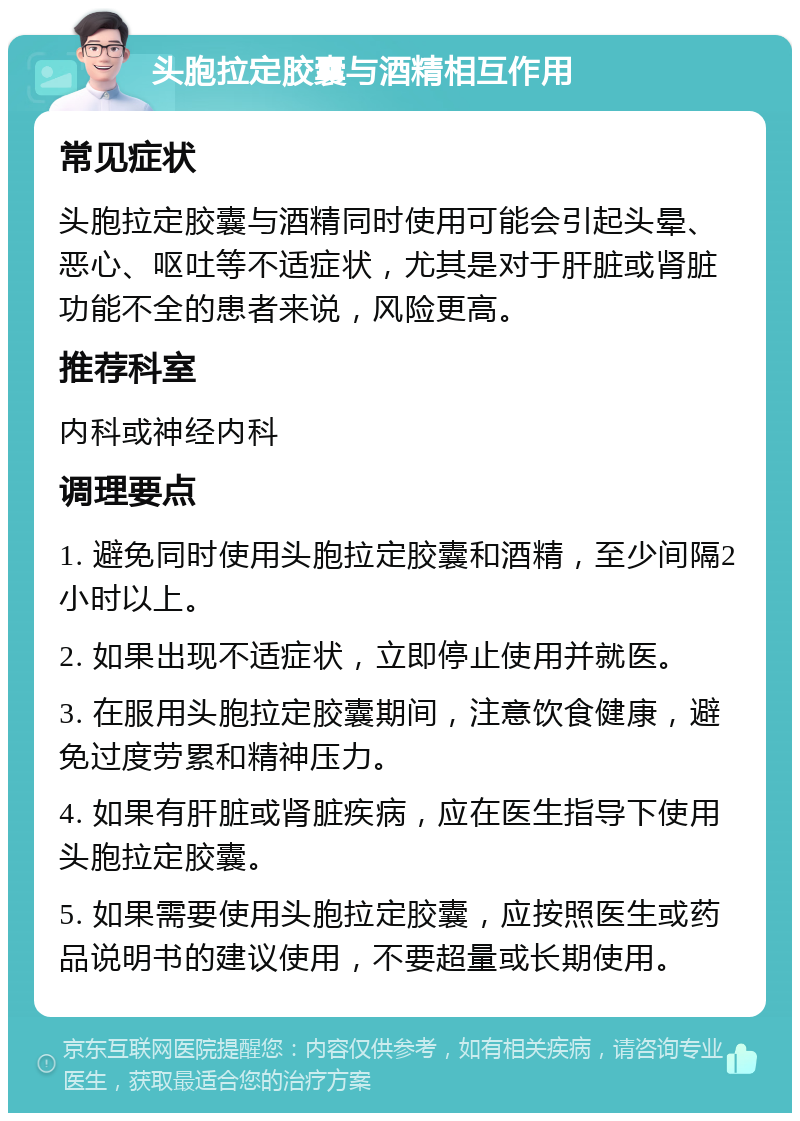 头胞拉定胶囊与酒精相互作用 常见症状 头胞拉定胶囊与酒精同时使用可能会引起头晕、恶心、呕吐等不适症状，尤其是对于肝脏或肾脏功能不全的患者来说，风险更高。 推荐科室 内科或神经内科 调理要点 1. 避免同时使用头胞拉定胶囊和酒精，至少间隔2小时以上。 2. 如果出现不适症状，立即停止使用并就医。 3. 在服用头胞拉定胶囊期间，注意饮食健康，避免过度劳累和精神压力。 4. 如果有肝脏或肾脏疾病，应在医生指导下使用头胞拉定胶囊。 5. 如果需要使用头胞拉定胶囊，应按照医生或药品说明书的建议使用，不要超量或长期使用。