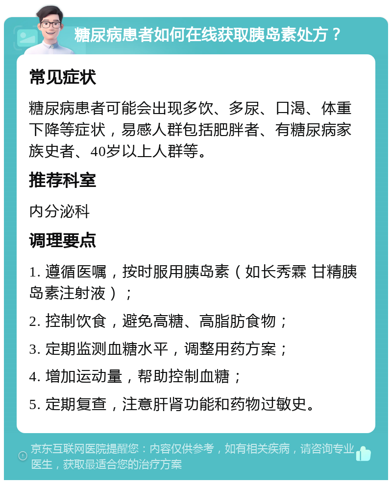 糖尿病患者如何在线获取胰岛素处方？ 常见症状 糖尿病患者可能会出现多饮、多尿、口渴、体重下降等症状，易感人群包括肥胖者、有糖尿病家族史者、40岁以上人群等。 推荐科室 内分泌科 调理要点 1. 遵循医嘱，按时服用胰岛素（如长秀霖 甘精胰岛素注射液）； 2. 控制饮食，避免高糖、高脂肪食物； 3. 定期监测血糖水平，调整用药方案； 4. 增加运动量，帮助控制血糖； 5. 定期复查，注意肝肾功能和药物过敏史。