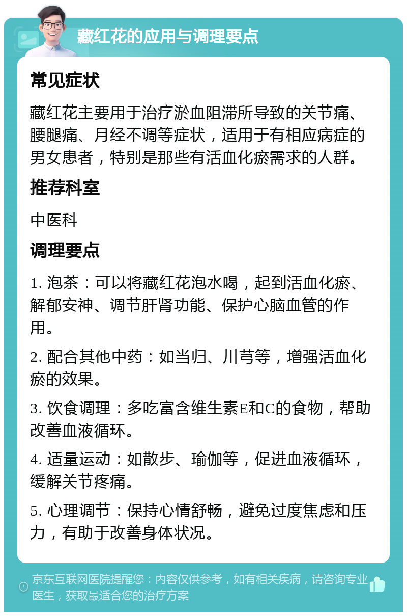 藏红花的应用与调理要点 常见症状 藏红花主要用于治疗淤血阻滞所导致的关节痛、腰腿痛、月经不调等症状，适用于有相应病症的男女患者，特别是那些有活血化瘀需求的人群。 推荐科室 中医科 调理要点 1. 泡茶：可以将藏红花泡水喝，起到活血化瘀、解郁安神、调节肝肾功能、保护心脑血管的作用。 2. 配合其他中药：如当归、川芎等，增强活血化瘀的效果。 3. 饮食调理：多吃富含维生素E和C的食物，帮助改善血液循环。 4. 适量运动：如散步、瑜伽等，促进血液循环，缓解关节疼痛。 5. 心理调节：保持心情舒畅，避免过度焦虑和压力，有助于改善身体状况。