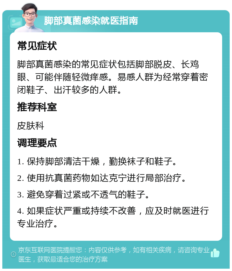 脚部真菌感染就医指南 常见症状 脚部真菌感染的常见症状包括脚部脱皮、长鸡眼、可能伴随轻微痒感。易感人群为经常穿着密闭鞋子、出汗较多的人群。 推荐科室 皮肤科 调理要点 1. 保持脚部清洁干燥，勤换袜子和鞋子。 2. 使用抗真菌药物如达克宁进行局部治疗。 3. 避免穿着过紧或不透气的鞋子。 4. 如果症状严重或持续不改善，应及时就医进行专业治疗。