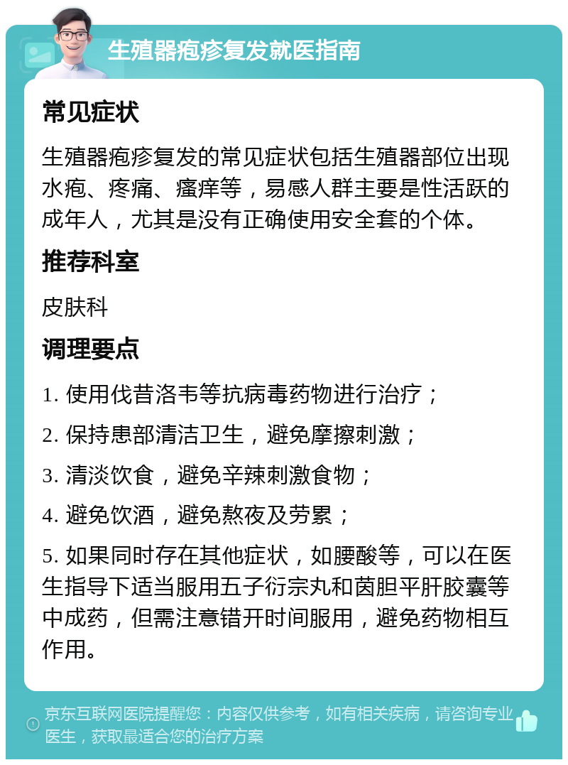 生殖器疱疹复发就医指南 常见症状 生殖器疱疹复发的常见症状包括生殖器部位出现水疱、疼痛、瘙痒等，易感人群主要是性活跃的成年人，尤其是没有正确使用安全套的个体。 推荐科室 皮肤科 调理要点 1. 使用伐昔洛韦等抗病毒药物进行治疗； 2. 保持患部清洁卫生，避免摩擦刺激； 3. 清淡饮食，避免辛辣刺激食物； 4. 避免饮酒，避免熬夜及劳累； 5. 如果同时存在其他症状，如腰酸等，可以在医生指导下适当服用五子衍宗丸和茵胆平肝胶囊等中成药，但需注意错开时间服用，避免药物相互作用。