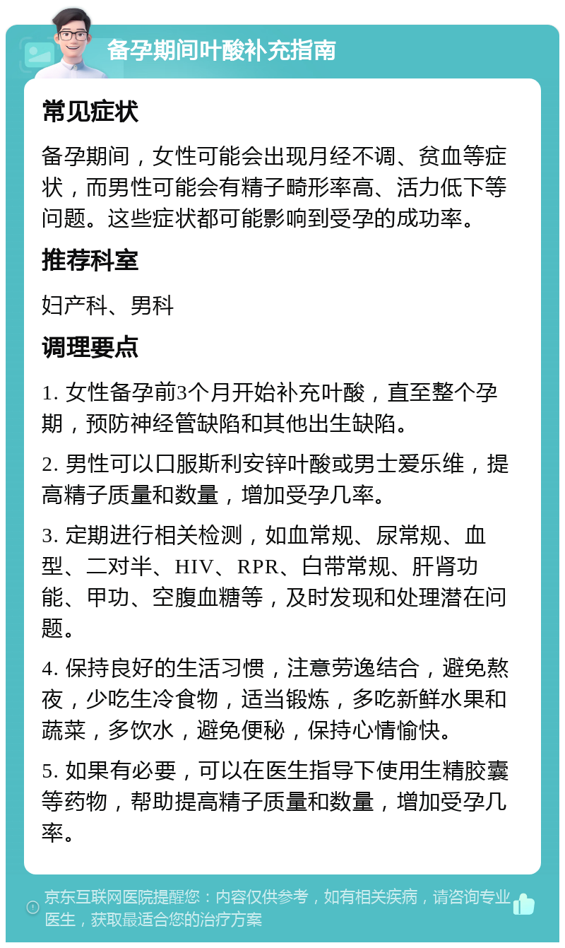 备孕期间叶酸补充指南 常见症状 备孕期间，女性可能会出现月经不调、贫血等症状，而男性可能会有精子畸形率高、活力低下等问题。这些症状都可能影响到受孕的成功率。 推荐科室 妇产科、男科 调理要点 1. 女性备孕前3个月开始补充叶酸，直至整个孕期，预防神经管缺陷和其他出生缺陷。 2. 男性可以口服斯利安锌叶酸或男士爱乐维，提高精子质量和数量，增加受孕几率。 3. 定期进行相关检测，如血常规、尿常规、血型、二对半、HIV、RPR、白带常规、肝肾功能、甲功、空腹血糖等，及时发现和处理潜在问题。 4. 保持良好的生活习惯，注意劳逸结合，避免熬夜，少吃生冷食物，适当锻炼，多吃新鲜水果和蔬菜，多饮水，避免便秘，保持心情愉快。 5. 如果有必要，可以在医生指导下使用生精胶囊等药物，帮助提高精子质量和数量，增加受孕几率。