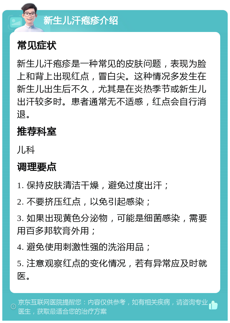 新生儿汗疱疹介绍 常见症状 新生儿汗疱疹是一种常见的皮肤问题，表现为脸上和背上出现红点，冒白尖。这种情况多发生在新生儿出生后不久，尤其是在炎热季节或新生儿出汗较多时。患者通常无不适感，红点会自行消退。 推荐科室 儿科 调理要点 1. 保持皮肤清洁干燥，避免过度出汗； 2. 不要挤压红点，以免引起感染； 3. 如果出现黄色分泌物，可能是细菌感染，需要用百多邦软膏外用； 4. 避免使用刺激性强的洗浴用品； 5. 注意观察红点的变化情况，若有异常应及时就医。