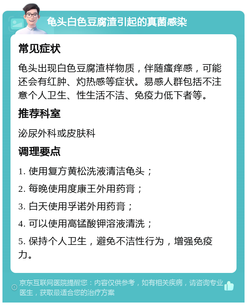 龟头白色豆腐渣引起的真菌感染 常见症状 龟头出现白色豆腐渣样物质，伴随瘙痒感，可能还会有红肿、灼热感等症状。易感人群包括不注意个人卫生、性生活不洁、免疫力低下者等。 推荐科室 泌尿外科或皮肤科 调理要点 1. 使用复方黄松洗液清洁龟头； 2. 每晚使用度康王外用药膏； 3. 白天使用孚诺外用药膏； 4. 可以使用高锰酸钾溶液清洗； 5. 保持个人卫生，避免不洁性行为，增强免疫力。