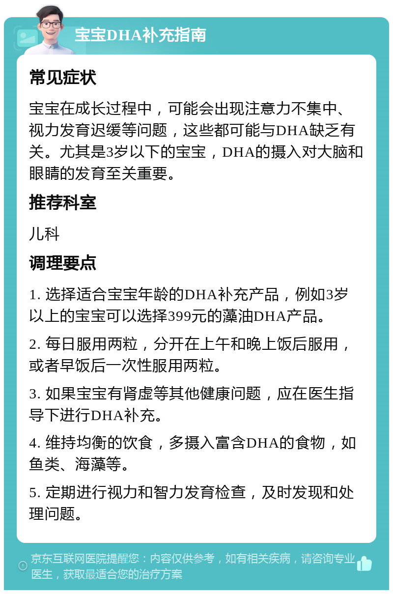 宝宝DHA补充指南 常见症状 宝宝在成长过程中，可能会出现注意力不集中、视力发育迟缓等问题，这些都可能与DHA缺乏有关。尤其是3岁以下的宝宝，DHA的摄入对大脑和眼睛的发育至关重要。 推荐科室 儿科 调理要点 1. 选择适合宝宝年龄的DHA补充产品，例如3岁以上的宝宝可以选择399元的藻油DHA产品。 2. 每日服用两粒，分开在上午和晚上饭后服用，或者早饭后一次性服用两粒。 3. 如果宝宝有肾虚等其他健康问题，应在医生指导下进行DHA补充。 4. 维持均衡的饮食，多摄入富含DHA的食物，如鱼类、海藻等。 5. 定期进行视力和智力发育检查，及时发现和处理问题。