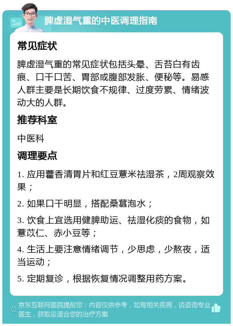 脾虚湿气重的中医调理指南 常见症状 脾虚湿气重的常见症状包括头晕、舌苔白有齿痕、口干口苦、胃部或腹部发胀、便秘等。易感人群主要是长期饮食不规律、过度劳累、情绪波动大的人群。 推荐科室 中医科 调理要点 1. 应用藿香清胃片和红豆薏米祛湿茶，2周观察效果； 2. 如果口干明显，搭配桑葚泡水； 3. 饮食上宜选用健脾助运、祛湿化痰的食物，如薏苡仁、赤小豆等； 4. 生活上要注意情绪调节，少思虑，少熬夜，适当运动； 5. 定期复诊，根据恢复情况调整用药方案。