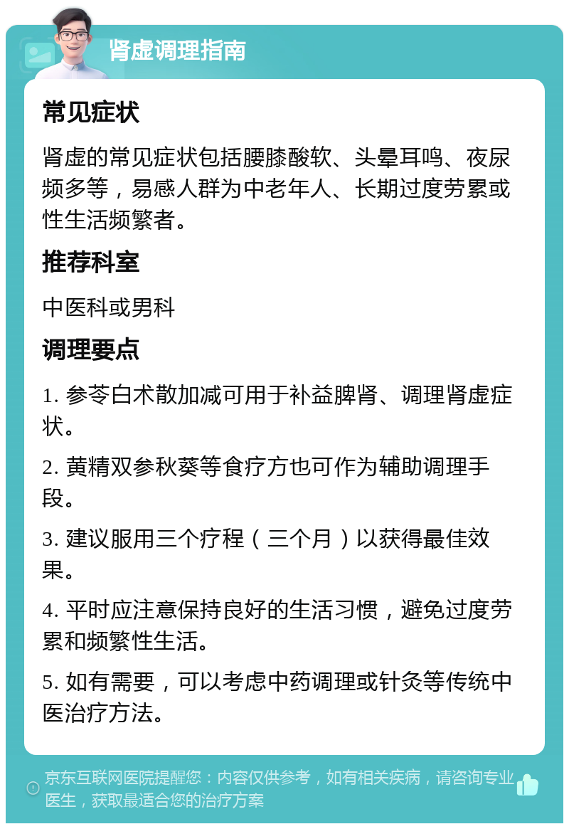 肾虚调理指南 常见症状 肾虚的常见症状包括腰膝酸软、头晕耳鸣、夜尿频多等，易感人群为中老年人、长期过度劳累或性生活频繁者。 推荐科室 中医科或男科 调理要点 1. 参苓白术散加减可用于补益脾肾、调理肾虚症状。 2. 黄精双参秋葵等食疗方也可作为辅助调理手段。 3. 建议服用三个疗程（三个月）以获得最佳效果。 4. 平时应注意保持良好的生活习惯，避免过度劳累和频繁性生活。 5. 如有需要，可以考虑中药调理或针灸等传统中医治疗方法。