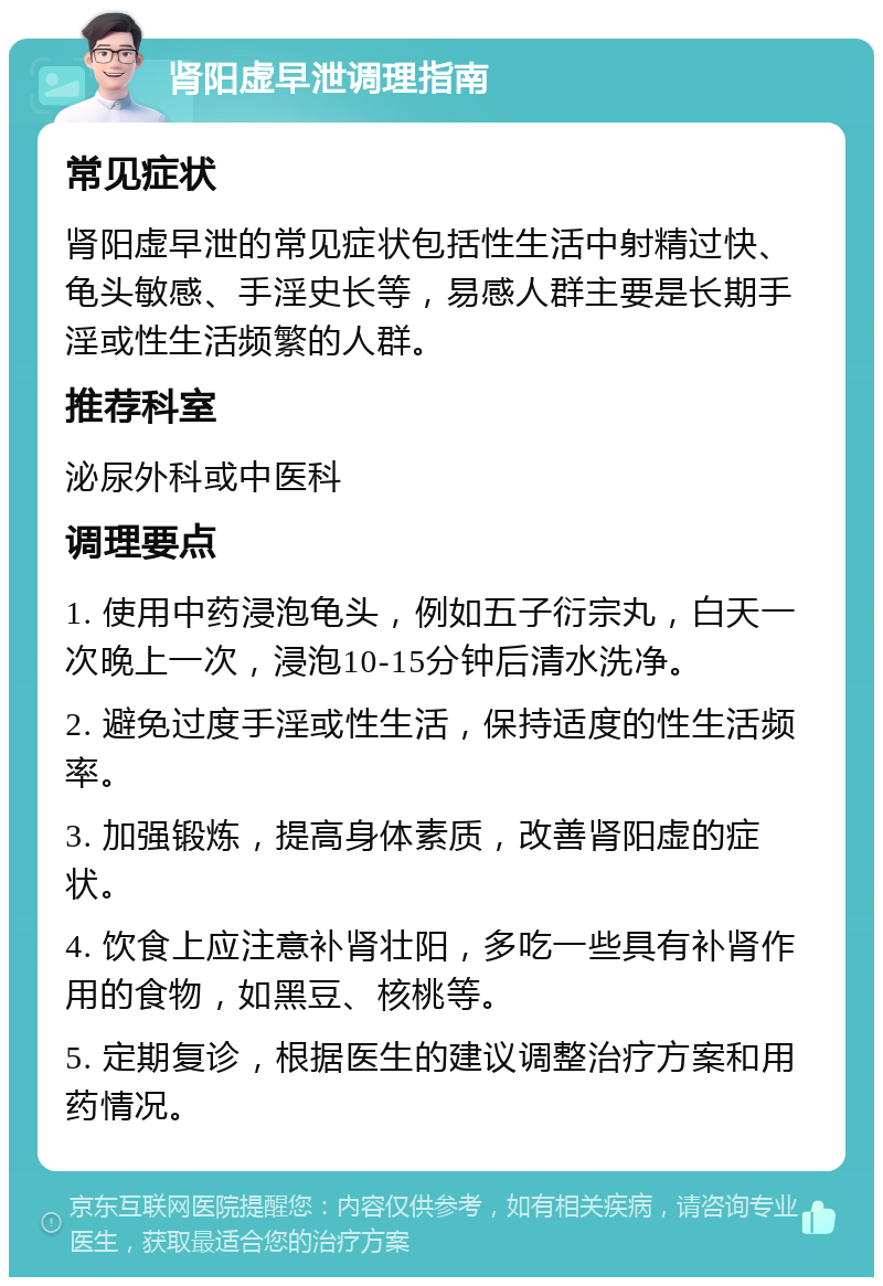 肾阳虚早泄调理指南 常见症状 肾阳虚早泄的常见症状包括性生活中射精过快、龟头敏感、手淫史长等，易感人群主要是长期手淫或性生活频繁的人群。 推荐科室 泌尿外科或中医科 调理要点 1. 使用中药浸泡龟头，例如五子衍宗丸，白天一次晚上一次，浸泡10-15分钟后清水洗净。 2. 避免过度手淫或性生活，保持适度的性生活频率。 3. 加强锻炼，提高身体素质，改善肾阳虚的症状。 4. 饮食上应注意补肾壮阳，多吃一些具有补肾作用的食物，如黑豆、核桃等。 5. 定期复诊，根据医生的建议调整治疗方案和用药情况。