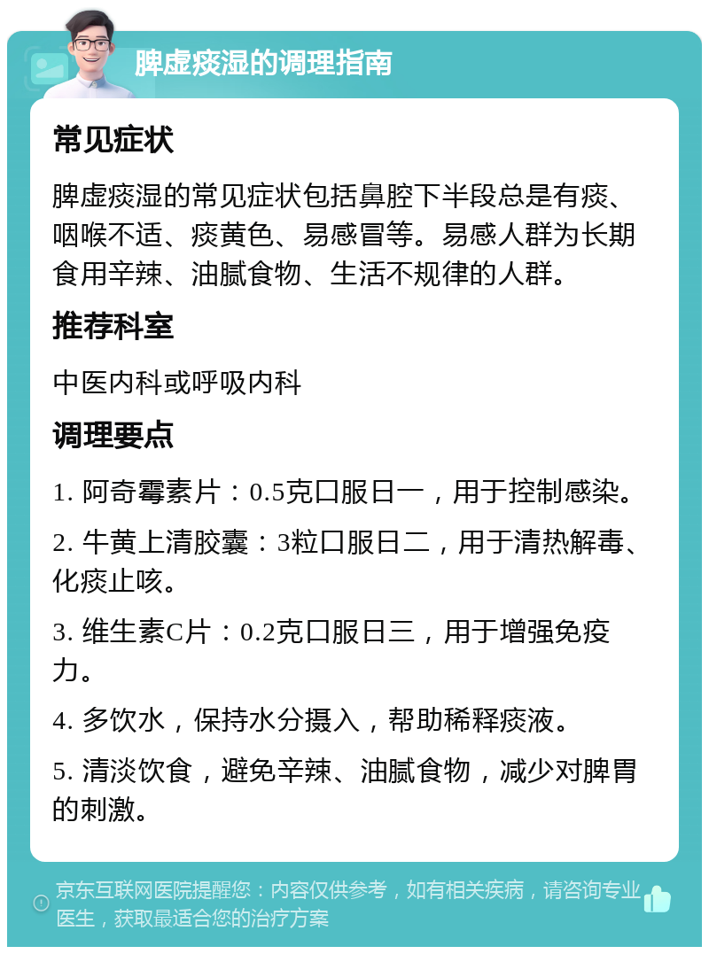 脾虚痰湿的调理指南 常见症状 脾虚痰湿的常见症状包括鼻腔下半段总是有痰、咽喉不适、痰黄色、易感冒等。易感人群为长期食用辛辣、油腻食物、生活不规律的人群。 推荐科室 中医内科或呼吸内科 调理要点 1. 阿奇霉素片：0.5克口服日一，用于控制感染。 2. 牛黄上清胶囊：3粒口服日二，用于清热解毒、化痰止咳。 3. 维生素C片：0.2克口服日三，用于增强免疫力。 4. 多饮水，保持水分摄入，帮助稀释痰液。 5. 清淡饮食，避免辛辣、油腻食物，减少对脾胃的刺激。