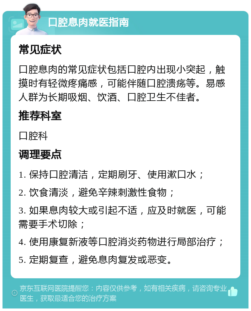 口腔息肉就医指南 常见症状 口腔息肉的常见症状包括口腔内出现小突起，触摸时有轻微疼痛感，可能伴随口腔溃疡等。易感人群为长期吸烟、饮酒、口腔卫生不佳者。 推荐科室 口腔科 调理要点 1. 保持口腔清洁，定期刷牙、使用漱口水； 2. 饮食清淡，避免辛辣刺激性食物； 3. 如果息肉较大或引起不适，应及时就医，可能需要手术切除； 4. 使用康复新液等口腔消炎药物进行局部治疗； 5. 定期复查，避免息肉复发或恶变。