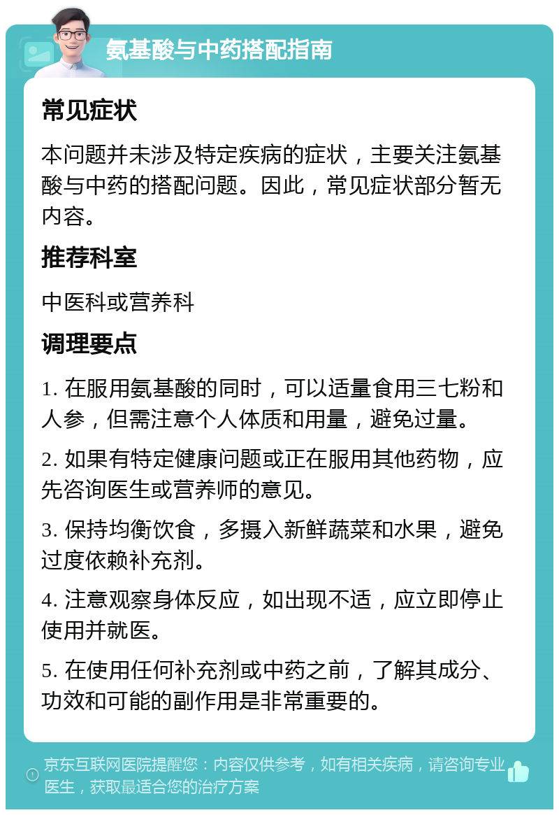 氨基酸与中药搭配指南 常见症状 本问题并未涉及特定疾病的症状，主要关注氨基酸与中药的搭配问题。因此，常见症状部分暂无内容。 推荐科室 中医科或营养科 调理要点 1. 在服用氨基酸的同时，可以适量食用三七粉和人参，但需注意个人体质和用量，避免过量。 2. 如果有特定健康问题或正在服用其他药物，应先咨询医生或营养师的意见。 3. 保持均衡饮食，多摄入新鲜蔬菜和水果，避免过度依赖补充剂。 4. 注意观察身体反应，如出现不适，应立即停止使用并就医。 5. 在使用任何补充剂或中药之前，了解其成分、功效和可能的副作用是非常重要的。