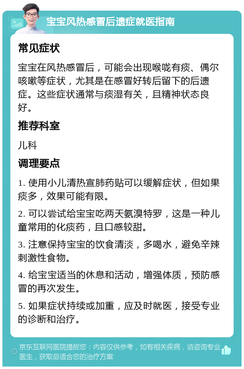 宝宝风热感冒后遗症就医指南 常见症状 宝宝在风热感冒后，可能会出现喉咙有痰、偶尔咳嗽等症状，尤其是在感冒好转后留下的后遗症。这些症状通常与痰湿有关，且精神状态良好。 推荐科室 儿科 调理要点 1. 使用小儿清热宣肺药贴可以缓解症状，但如果痰多，效果可能有限。 2. 可以尝试给宝宝吃两天氨溴特罗，这是一种儿童常用的化痰药，且口感较甜。 3. 注意保持宝宝的饮食清淡，多喝水，避免辛辣刺激性食物。 4. 给宝宝适当的休息和活动，增强体质，预防感冒的再次发生。 5. 如果症状持续或加重，应及时就医，接受专业的诊断和治疗。