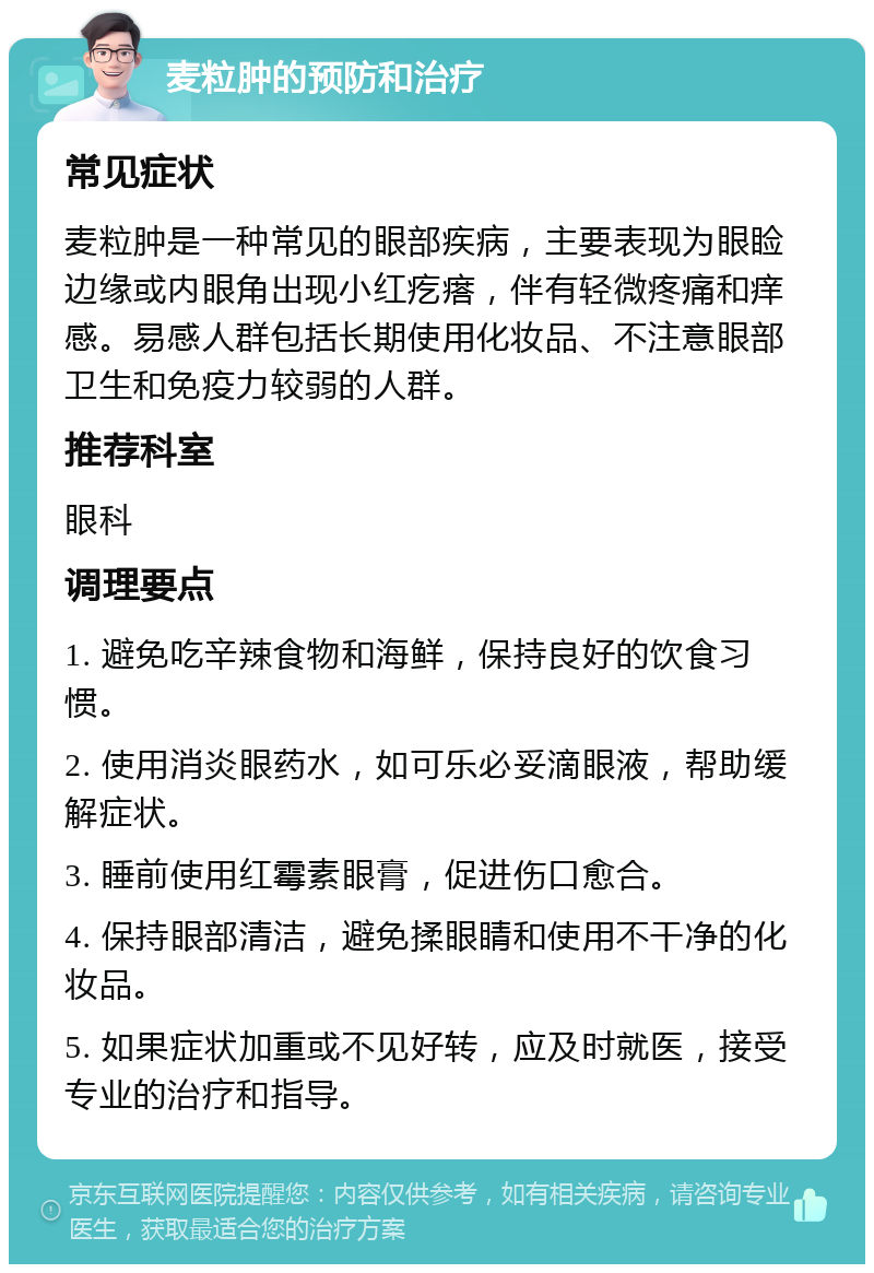 麦粒肿的预防和治疗 常见症状 麦粒肿是一种常见的眼部疾病，主要表现为眼睑边缘或内眼角出现小红疙瘩，伴有轻微疼痛和痒感。易感人群包括长期使用化妆品、不注意眼部卫生和免疫力较弱的人群。 推荐科室 眼科 调理要点 1. 避免吃辛辣食物和海鲜，保持良好的饮食习惯。 2. 使用消炎眼药水，如可乐必妥滴眼液，帮助缓解症状。 3. 睡前使用红霉素眼膏，促进伤口愈合。 4. 保持眼部清洁，避免揉眼睛和使用不干净的化妆品。 5. 如果症状加重或不见好转，应及时就医，接受专业的治疗和指导。