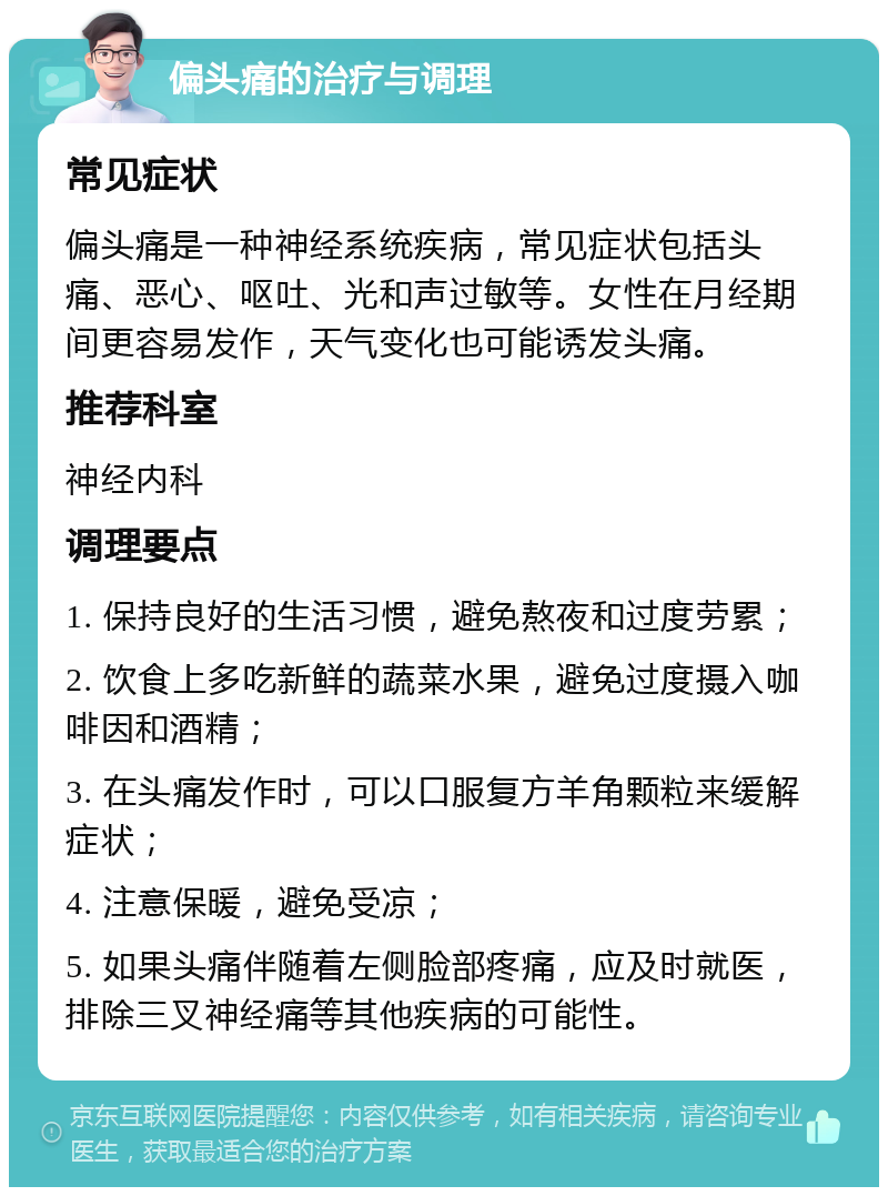 偏头痛的治疗与调理 常见症状 偏头痛是一种神经系统疾病，常见症状包括头痛、恶心、呕吐、光和声过敏等。女性在月经期间更容易发作，天气变化也可能诱发头痛。 推荐科室 神经内科 调理要点 1. 保持良好的生活习惯，避免熬夜和过度劳累； 2. 饮食上多吃新鲜的蔬菜水果，避免过度摄入咖啡因和酒精； 3. 在头痛发作时，可以口服复方羊角颗粒来缓解症状； 4. 注意保暖，避免受凉； 5. 如果头痛伴随着左侧脸部疼痛，应及时就医，排除三叉神经痛等其他疾病的可能性。