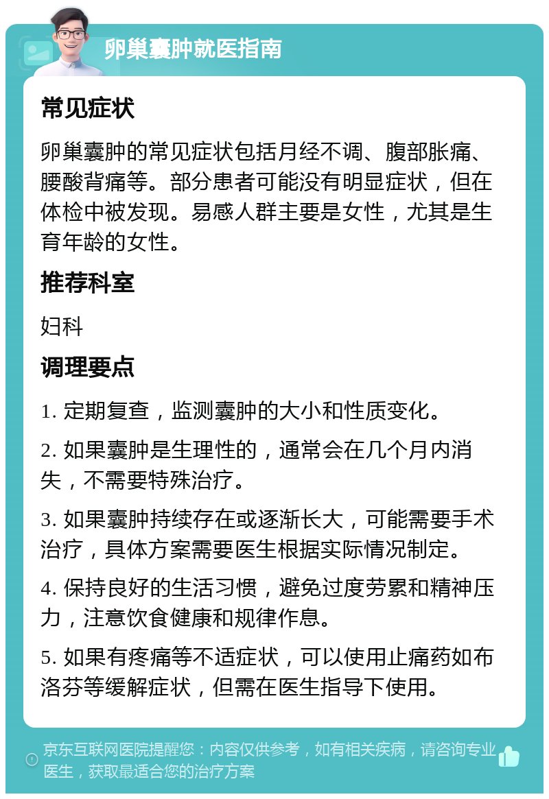 卵巢囊肿就医指南 常见症状 卵巢囊肿的常见症状包括月经不调、腹部胀痛、腰酸背痛等。部分患者可能没有明显症状，但在体检中被发现。易感人群主要是女性，尤其是生育年龄的女性。 推荐科室 妇科 调理要点 1. 定期复查，监测囊肿的大小和性质变化。 2. 如果囊肿是生理性的，通常会在几个月内消失，不需要特殊治疗。 3. 如果囊肿持续存在或逐渐长大，可能需要手术治疗，具体方案需要医生根据实际情况制定。 4. 保持良好的生活习惯，避免过度劳累和精神压力，注意饮食健康和规律作息。 5. 如果有疼痛等不适症状，可以使用止痛药如布洛芬等缓解症状，但需在医生指导下使用。