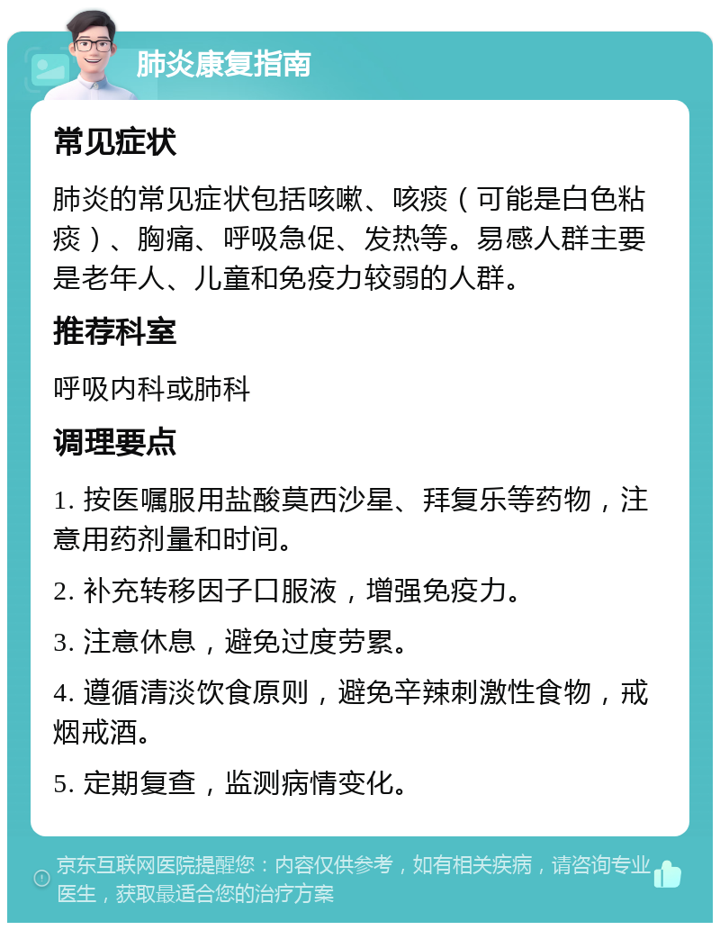 肺炎康复指南 常见症状 肺炎的常见症状包括咳嗽、咳痰（可能是白色粘痰）、胸痛、呼吸急促、发热等。易感人群主要是老年人、儿童和免疫力较弱的人群。 推荐科室 呼吸内科或肺科 调理要点 1. 按医嘱服用盐酸莫西沙星、拜复乐等药物，注意用药剂量和时间。 2. 补充转移因子口服液，增强免疫力。 3. 注意休息，避免过度劳累。 4. 遵循清淡饮食原则，避免辛辣刺激性食物，戒烟戒酒。 5. 定期复查，监测病情变化。