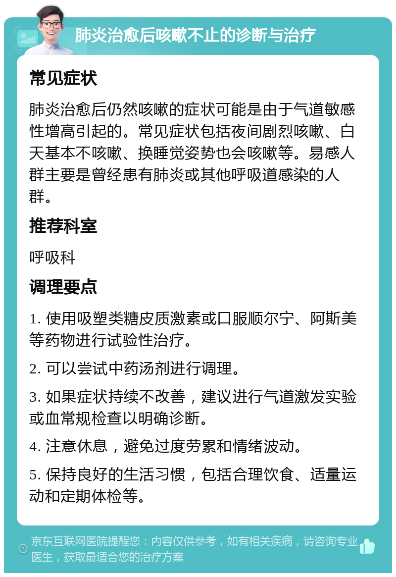 肺炎治愈后咳嗽不止的诊断与治疗 常见症状 肺炎治愈后仍然咳嗽的症状可能是由于气道敏感性增高引起的。常见症状包括夜间剧烈咳嗽、白天基本不咳嗽、换睡觉姿势也会咳嗽等。易感人群主要是曾经患有肺炎或其他呼吸道感染的人群。 推荐科室 呼吸科 调理要点 1. 使用吸塑类糖皮质激素或口服顺尔宁、阿斯美等药物进行试验性治疗。 2. 可以尝试中药汤剂进行调理。 3. 如果症状持续不改善，建议进行气道激发实验或血常规检查以明确诊断。 4. 注意休息，避免过度劳累和情绪波动。 5. 保持良好的生活习惯，包括合理饮食、适量运动和定期体检等。