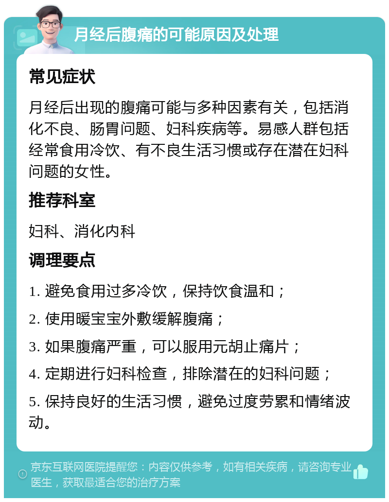 月经后腹痛的可能原因及处理 常见症状 月经后出现的腹痛可能与多种因素有关，包括消化不良、肠胃问题、妇科疾病等。易感人群包括经常食用冷饮、有不良生活习惯或存在潜在妇科问题的女性。 推荐科室 妇科、消化内科 调理要点 1. 避免食用过多冷饮，保持饮食温和； 2. 使用暖宝宝外敷缓解腹痛； 3. 如果腹痛严重，可以服用元胡止痛片； 4. 定期进行妇科检查，排除潜在的妇科问题； 5. 保持良好的生活习惯，避免过度劳累和情绪波动。