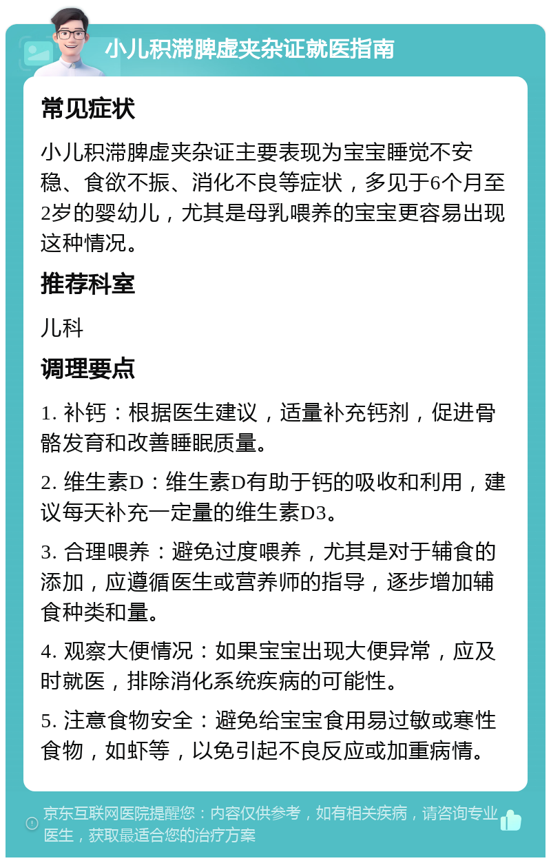 小儿积滞脾虚夹杂证就医指南 常见症状 小儿积滞脾虚夹杂证主要表现为宝宝睡觉不安稳、食欲不振、消化不良等症状，多见于6个月至2岁的婴幼儿，尤其是母乳喂养的宝宝更容易出现这种情况。 推荐科室 儿科 调理要点 1. 补钙：根据医生建议，适量补充钙剂，促进骨骼发育和改善睡眠质量。 2. 维生素D：维生素D有助于钙的吸收和利用，建议每天补充一定量的维生素D3。 3. 合理喂养：避免过度喂养，尤其是对于辅食的添加，应遵循医生或营养师的指导，逐步增加辅食种类和量。 4. 观察大便情况：如果宝宝出现大便异常，应及时就医，排除消化系统疾病的可能性。 5. 注意食物安全：避免给宝宝食用易过敏或寒性食物，如虾等，以免引起不良反应或加重病情。