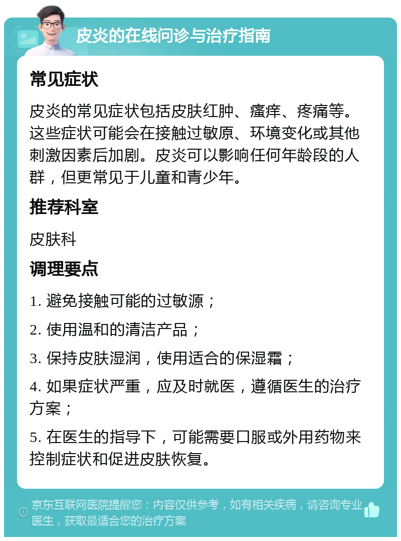 皮炎的在线问诊与治疗指南 常见症状 皮炎的常见症状包括皮肤红肿、瘙痒、疼痛等。这些症状可能会在接触过敏原、环境变化或其他刺激因素后加剧。皮炎可以影响任何年龄段的人群，但更常见于儿童和青少年。 推荐科室 皮肤科 调理要点 1. 避免接触可能的过敏源； 2. 使用温和的清洁产品； 3. 保持皮肤湿润，使用适合的保湿霜； 4. 如果症状严重，应及时就医，遵循医生的治疗方案； 5. 在医生的指导下，可能需要口服或外用药物来控制症状和促进皮肤恢复。