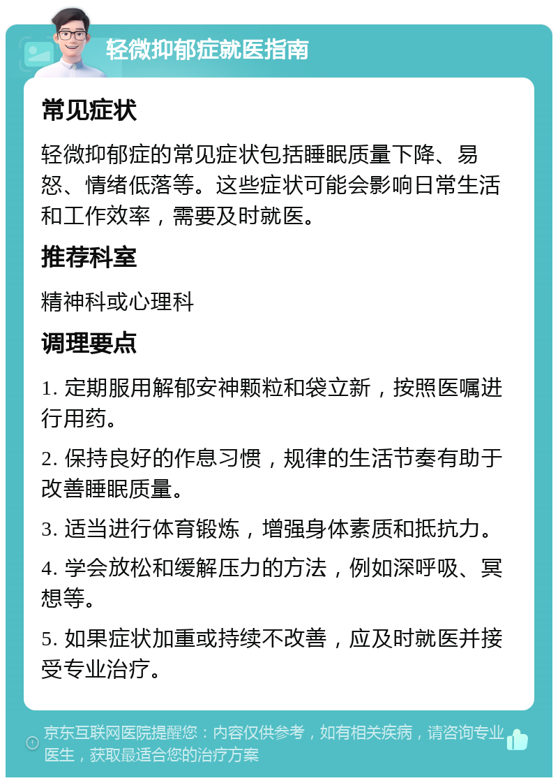 轻微抑郁症就医指南 常见症状 轻微抑郁症的常见症状包括睡眠质量下降、易怒、情绪低落等。这些症状可能会影响日常生活和工作效率，需要及时就医。 推荐科室 精神科或心理科 调理要点 1. 定期服用解郁安神颗粒和袋立新，按照医嘱进行用药。 2. 保持良好的作息习惯，规律的生活节奏有助于改善睡眠质量。 3. 适当进行体育锻炼，增强身体素质和抵抗力。 4. 学会放松和缓解压力的方法，例如深呼吸、冥想等。 5. 如果症状加重或持续不改善，应及时就医并接受专业治疗。