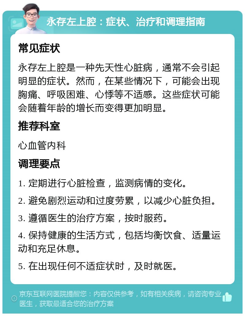 永存左上腔：症状、治疗和调理指南 常见症状 永存左上腔是一种先天性心脏病，通常不会引起明显的症状。然而，在某些情况下，可能会出现胸痛、呼吸困难、心悸等不适感。这些症状可能会随着年龄的增长而变得更加明显。 推荐科室 心血管内科 调理要点 1. 定期进行心脏检查，监测病情的变化。 2. 避免剧烈运动和过度劳累，以减少心脏负担。 3. 遵循医生的治疗方案，按时服药。 4. 保持健康的生活方式，包括均衡饮食、适量运动和充足休息。 5. 在出现任何不适症状时，及时就医。