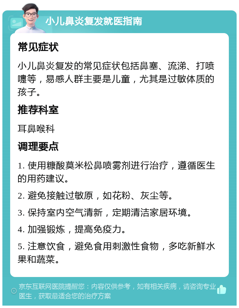 小儿鼻炎复发就医指南 常见症状 小儿鼻炎复发的常见症状包括鼻塞、流涕、打喷嚏等，易感人群主要是儿童，尤其是过敏体质的孩子。 推荐科室 耳鼻喉科 调理要点 1. 使用糠酸莫米松鼻喷雾剂进行治疗，遵循医生的用药建议。 2. 避免接触过敏原，如花粉、灰尘等。 3. 保持室内空气清新，定期清洁家居环境。 4. 加强锻炼，提高免疫力。 5. 注意饮食，避免食用刺激性食物，多吃新鲜水果和蔬菜。