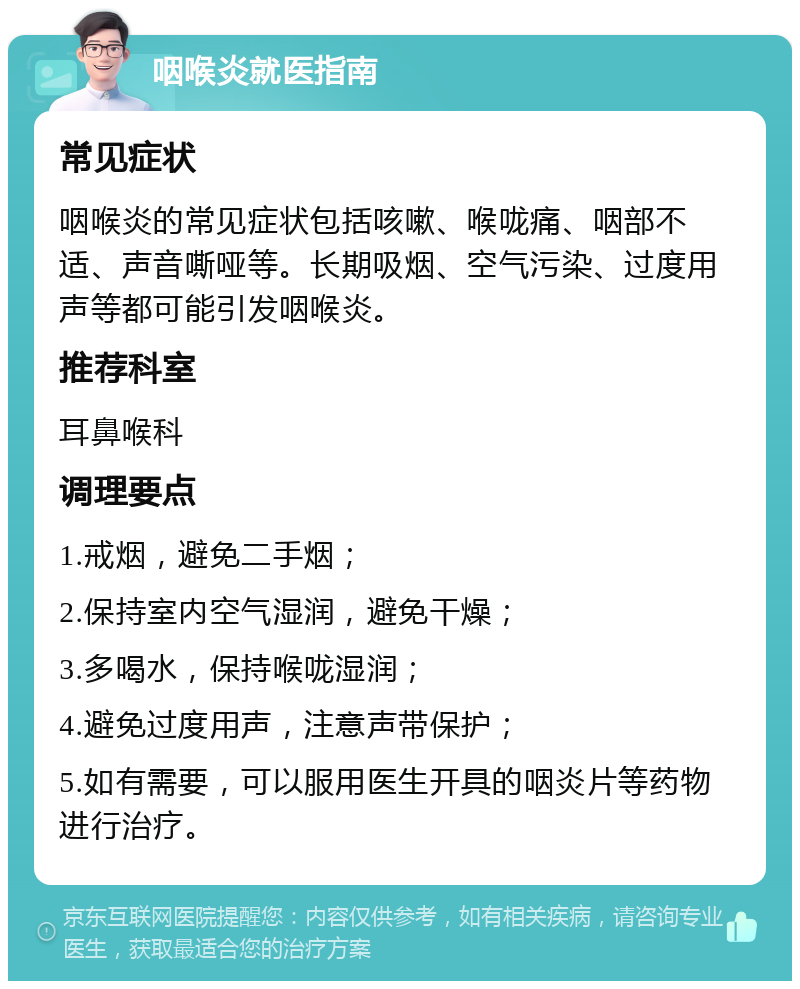 咽喉炎就医指南 常见症状 咽喉炎的常见症状包括咳嗽、喉咙痛、咽部不适、声音嘶哑等。长期吸烟、空气污染、过度用声等都可能引发咽喉炎。 推荐科室 耳鼻喉科 调理要点 1.戒烟，避免二手烟； 2.保持室内空气湿润，避免干燥； 3.多喝水，保持喉咙湿润； 4.避免过度用声，注意声带保护； 5.如有需要，可以服用医生开具的咽炎片等药物进行治疗。