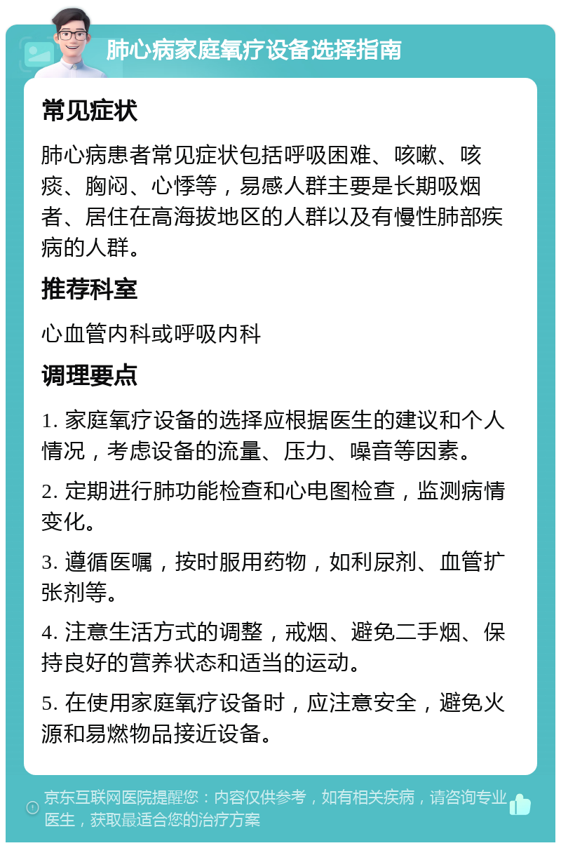 肺心病家庭氧疗设备选择指南 常见症状 肺心病患者常见症状包括呼吸困难、咳嗽、咳痰、胸闷、心悸等，易感人群主要是长期吸烟者、居住在高海拔地区的人群以及有慢性肺部疾病的人群。 推荐科室 心血管内科或呼吸内科 调理要点 1. 家庭氧疗设备的选择应根据医生的建议和个人情况，考虑设备的流量、压力、噪音等因素。 2. 定期进行肺功能检查和心电图检查，监测病情变化。 3. 遵循医嘱，按时服用药物，如利尿剂、血管扩张剂等。 4. 注意生活方式的调整，戒烟、避免二手烟、保持良好的营养状态和适当的运动。 5. 在使用家庭氧疗设备时，应注意安全，避免火源和易燃物品接近设备。