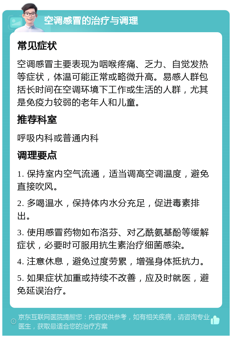 空调感冒的治疗与调理 常见症状 空调感冒主要表现为咽喉疼痛、乏力、自觉发热等症状，体温可能正常或略微升高。易感人群包括长时间在空调环境下工作或生活的人群，尤其是免疫力较弱的老年人和儿童。 推荐科室 呼吸内科或普通内科 调理要点 1. 保持室内空气流通，适当调高空调温度，避免直接吹风。 2. 多喝温水，保持体内水分充足，促进毒素排出。 3. 使用感冒药物如布洛芬、对乙酰氨基酚等缓解症状，必要时可服用抗生素治疗细菌感染。 4. 注意休息，避免过度劳累，增强身体抵抗力。 5. 如果症状加重或持续不改善，应及时就医，避免延误治疗。