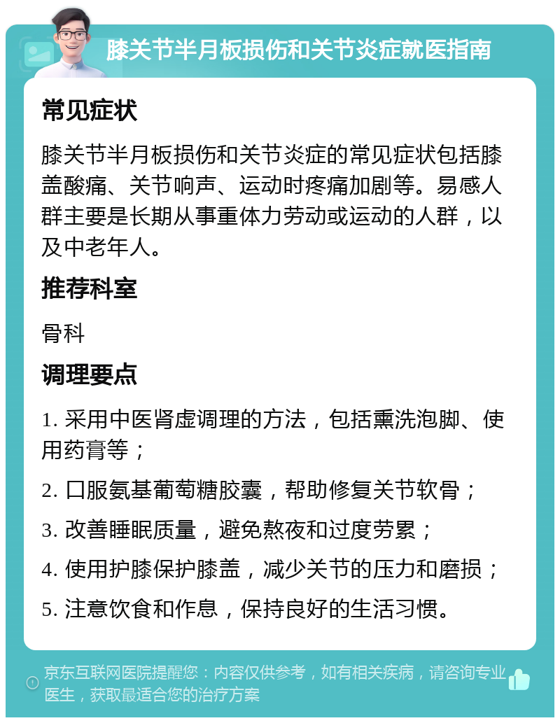 膝关节半月板损伤和关节炎症就医指南 常见症状 膝关节半月板损伤和关节炎症的常见症状包括膝盖酸痛、关节响声、运动时疼痛加剧等。易感人群主要是长期从事重体力劳动或运动的人群，以及中老年人。 推荐科室 骨科 调理要点 1. 采用中医肾虚调理的方法，包括熏洗泡脚、使用药膏等； 2. 口服氨基葡萄糖胶囊，帮助修复关节软骨； 3. 改善睡眠质量，避免熬夜和过度劳累； 4. 使用护膝保护膝盖，减少关节的压力和磨损； 5. 注意饮食和作息，保持良好的生活习惯。