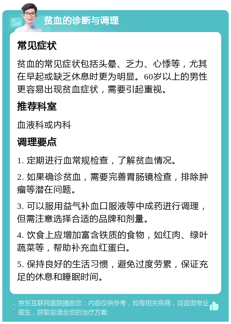 贫血的诊断与调理 常见症状 贫血的常见症状包括头晕、乏力、心悸等，尤其在早起或缺乏休息时更为明显。60岁以上的男性更容易出现贫血症状，需要引起重视。 推荐科室 血液科或内科 调理要点 1. 定期进行血常规检查，了解贫血情况。 2. 如果确诊贫血，需要完善胃肠镜检查，排除肿瘤等潜在问题。 3. 可以服用益气补血口服液等中成药进行调理，但需注意选择合适的品牌和剂量。 4. 饮食上应增加富含铁质的食物，如红肉、绿叶蔬菜等，帮助补充血红蛋白。 5. 保持良好的生活习惯，避免过度劳累，保证充足的休息和睡眠时间。