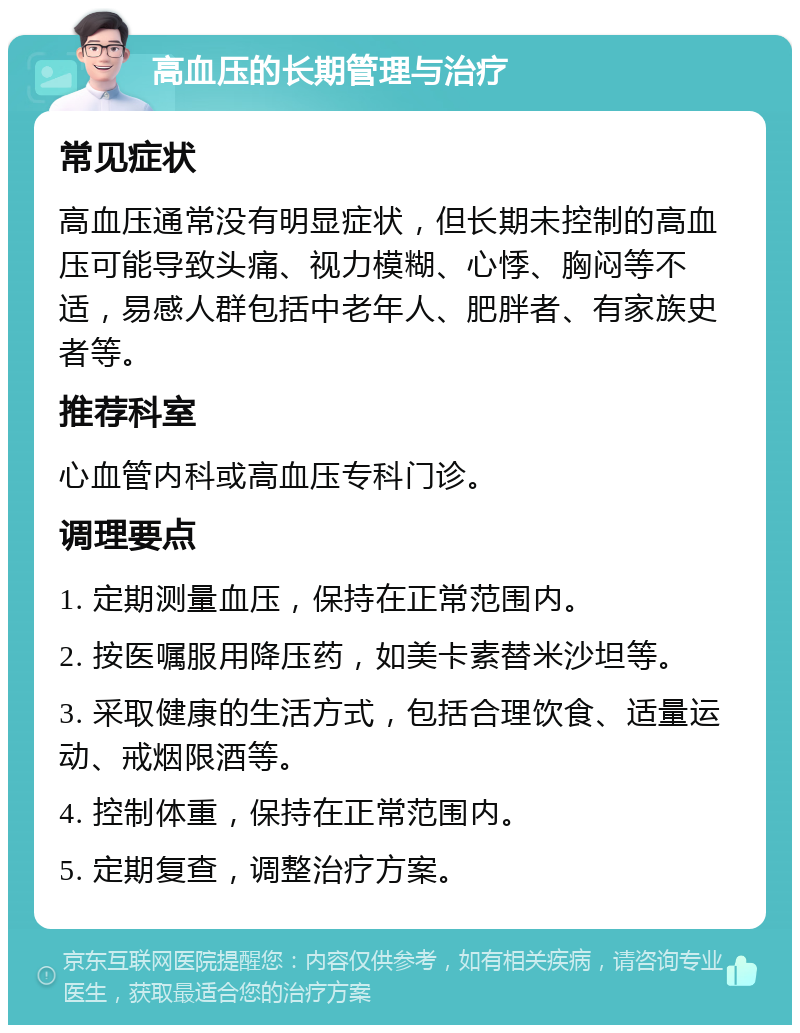 高血压的长期管理与治疗 常见症状 高血压通常没有明显症状，但长期未控制的高血压可能导致头痛、视力模糊、心悸、胸闷等不适，易感人群包括中老年人、肥胖者、有家族史者等。 推荐科室 心血管内科或高血压专科门诊。 调理要点 1. 定期测量血压，保持在正常范围内。 2. 按医嘱服用降压药，如美卡素替米沙坦等。 3. 采取健康的生活方式，包括合理饮食、适量运动、戒烟限酒等。 4. 控制体重，保持在正常范围内。 5. 定期复查，调整治疗方案。