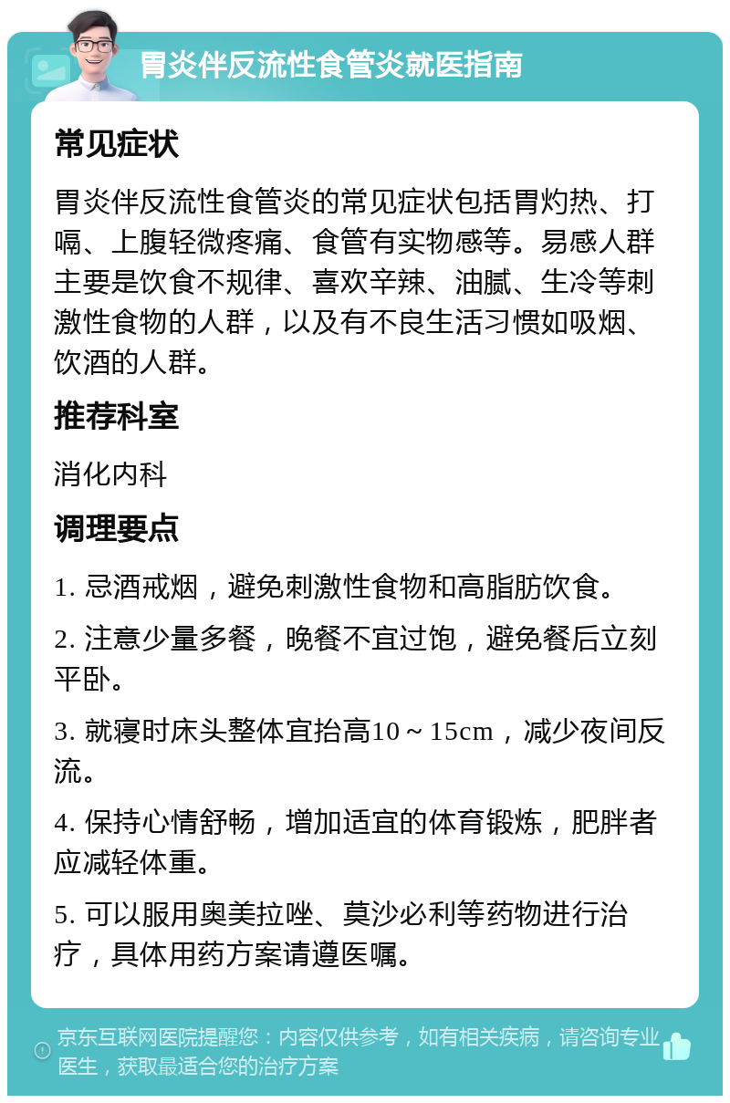 胃炎伴反流性食管炎就医指南 常见症状 胃炎伴反流性食管炎的常见症状包括胃灼热、打嗝、上腹轻微疼痛、食管有实物感等。易感人群主要是饮食不规律、喜欢辛辣、油腻、生冷等刺激性食物的人群，以及有不良生活习惯如吸烟、饮酒的人群。 推荐科室 消化内科 调理要点 1. 忌酒戒烟，避免刺激性食物和高脂肪饮食。 2. 注意少量多餐，晚餐不宜过饱，避免餐后立刻平卧。 3. 就寝时床头整体宜抬高10～15cm，减少夜间反流。 4. 保持心情舒畅，增加适宜的体育锻炼，肥胖者应减轻体重。 5. 可以服用奥美拉唑、莫沙必利等药物进行治疗，具体用药方案请遵医嘱。